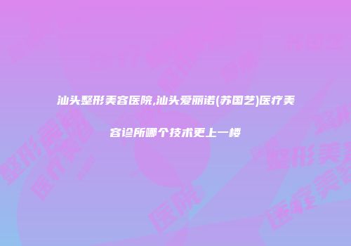 汕头整形美容医院,汕头爱丽诺(苏国艺)医疗美容诊所哪个技术更上一楼