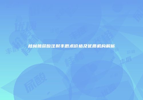 桂林玻尿酸注射丰唇术价格及优质机构解析