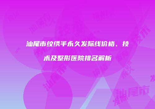 汕尾市纹绣半永久发际线价格、技术及整形医院排名解析