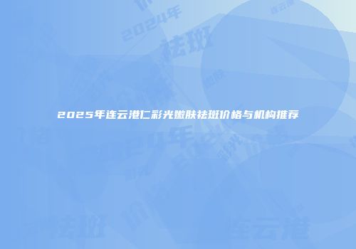 2025年连云港仁彩光嫩肤祛斑价格与机构推荐