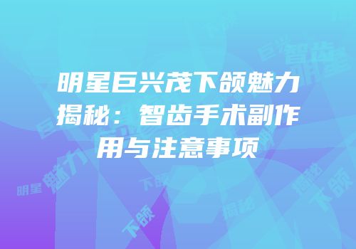 明星巨兴茂下颌魅力揭秘：智齿手术副作用与注意事项