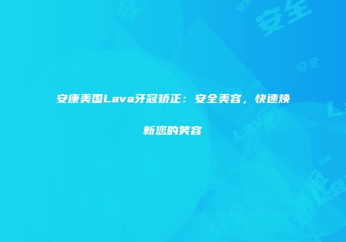 安康美国Lava牙冠矫正：安全美容，快速焕新您的笑容