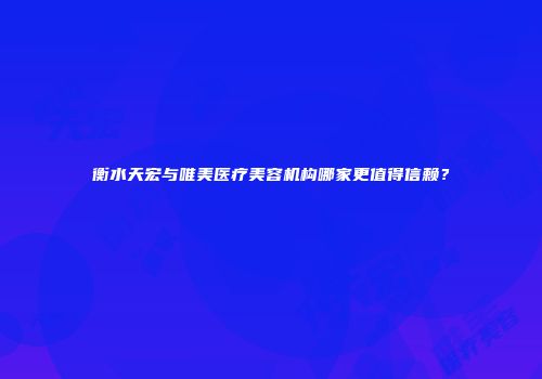 衡水天宏与唯美医疗美容机构哪家更值得信赖？