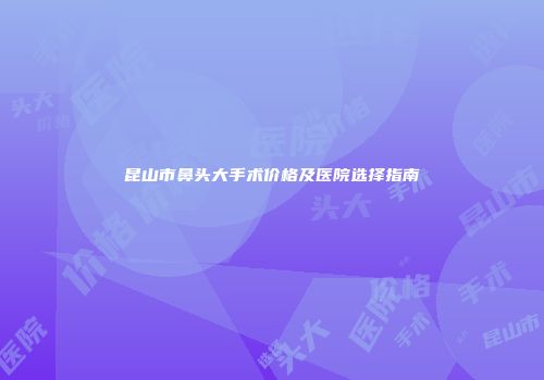 昆山市鼻头大手术价格及医院选择指南