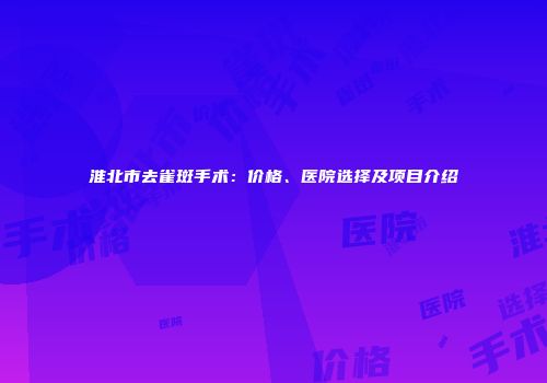 淮北市去雀斑手术：价格、医院选择及项目介绍