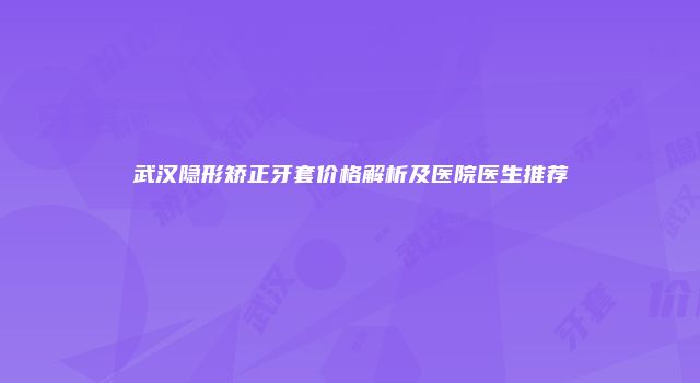 武汉隐形矫正牙套价格解析及医院医生推荐