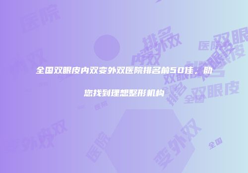 全国双眼皮内双变外双医院排名前50佳，助您找到理想整形机构
