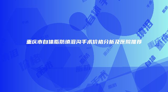 重庆市自体脂肪填泪沟手术价格分析及医院推荐