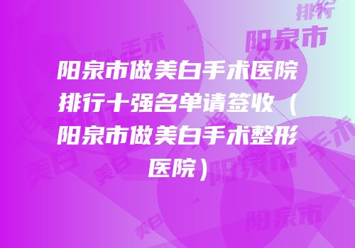 阳泉市做美白手术医院排行十强名单请签收（阳泉市做美白手术整形医院）