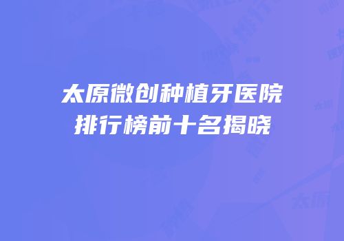 太原微创种植牙医院排行榜前十名揭晓