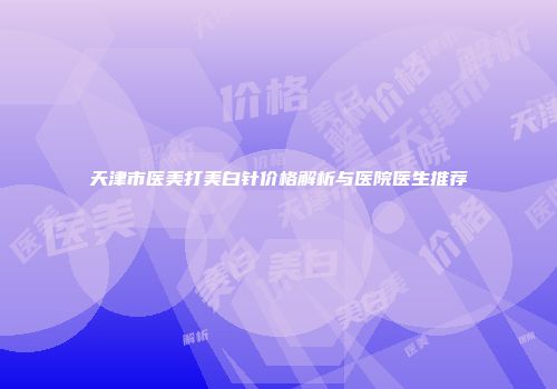 天津市医美打美白针价格解析与医院医生推荐