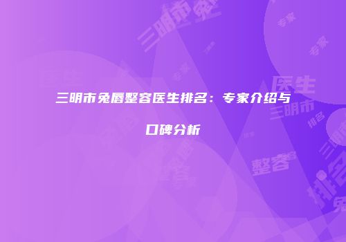 三明市兔唇整容医生排名：专家介绍与口碑分析