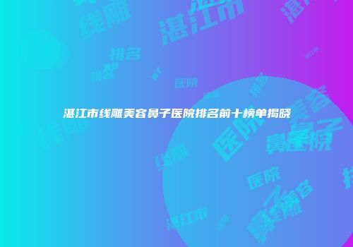 湛江市线雕美容鼻子医院排名前十榜单揭晓