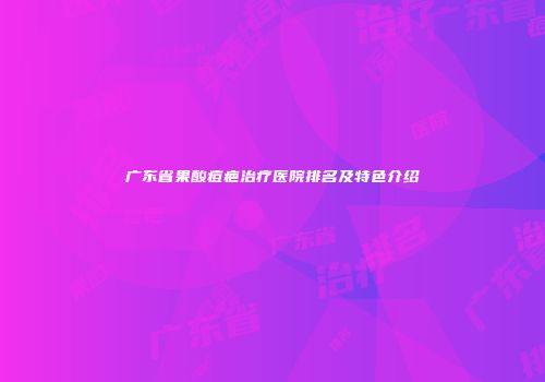 广东省果酸痘疤治疗医院排名及特色介绍