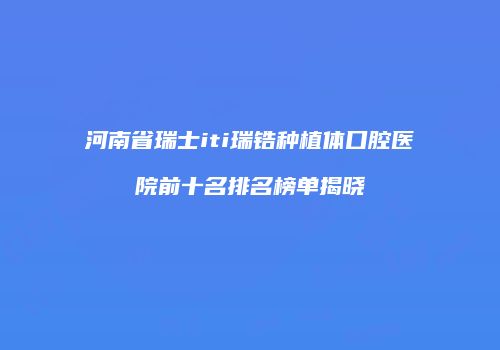 河南省瑞士iti瑞锆种植体口腔医院前十名排名榜单揭晓