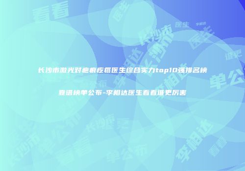长沙市激光对疤痕疙瘩医生综合实力top10强排名榜靠谱榜单公布-李相达医生看看谁更厉害