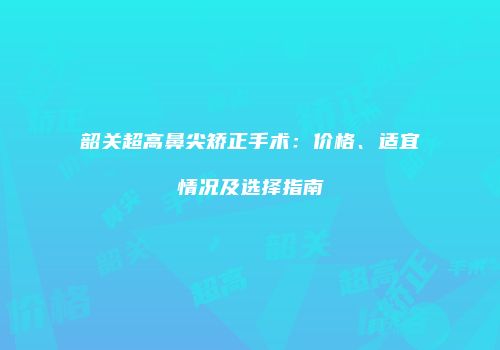 韶关超高鼻尖矫正手术：价格、适宜情况及选择指南