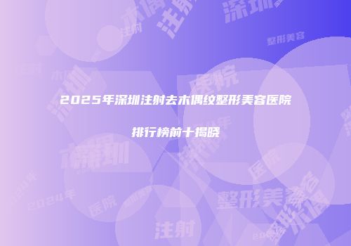 2025年深圳注射去木偶纹整形美容医院排行榜前十揭晓