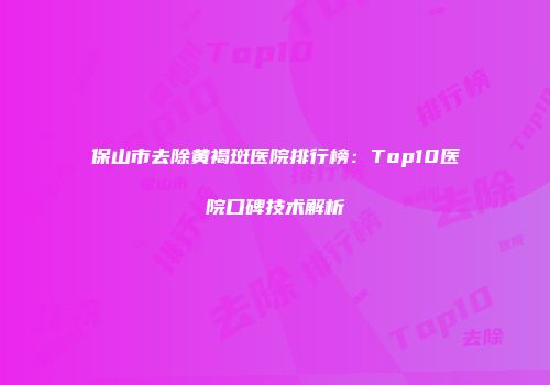 保山市去除黄褐斑医院排行榜：Top10医院口碑技术解析