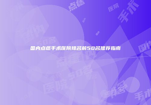 国内点痣手术医院排名前50名推荐指南
