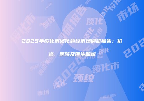 2025年绥化市淡化颈纹市场调研报告：价格、医院及医生解析