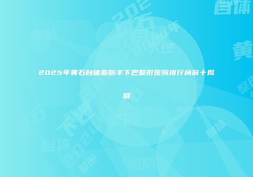 2025年黄石自体脂肪丰下巴整形医院排行榜前十揭晓