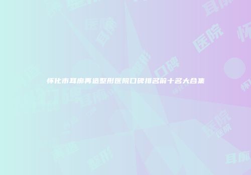 怀化市耳廓再造整形医院口碑排名前十名大合集