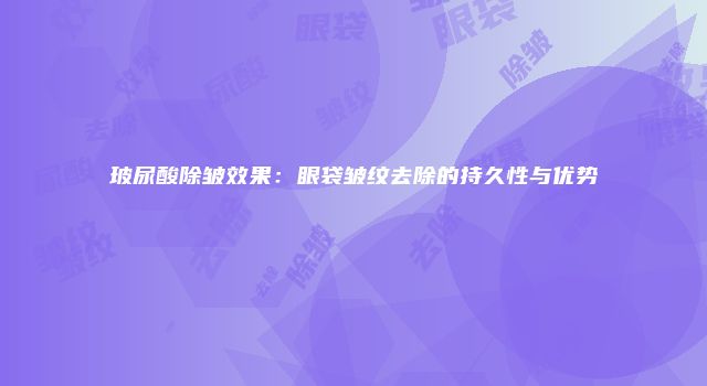 玻尿酸除皱效果：眼袋皱纹去除的持久性与优势