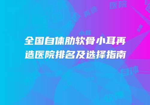 全国自体肋软骨小耳再造医院排名及选择指南