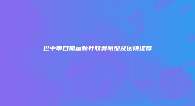 巴中市自体童颜针收费明细及医院推荐