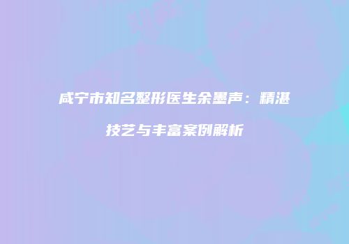 咸宁市知名整形医生余墨声：精湛技艺与丰富案例解析