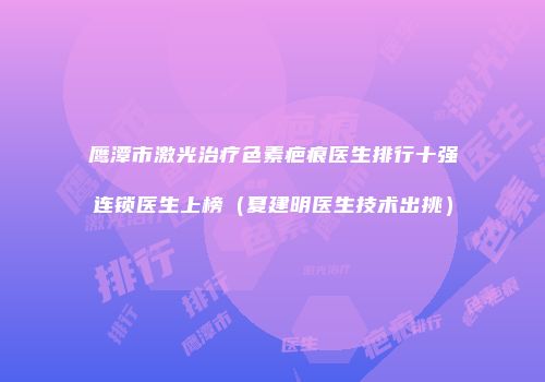 鹰潭市激光治疗色素疤痕医生排行十强连锁医生上榜（夏建明医生技术出挑）