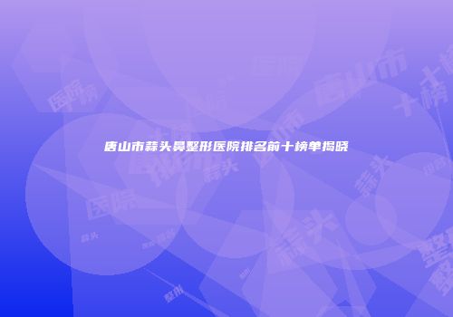 唐山市蒜头鼻整形医院排名前十榜单揭晓