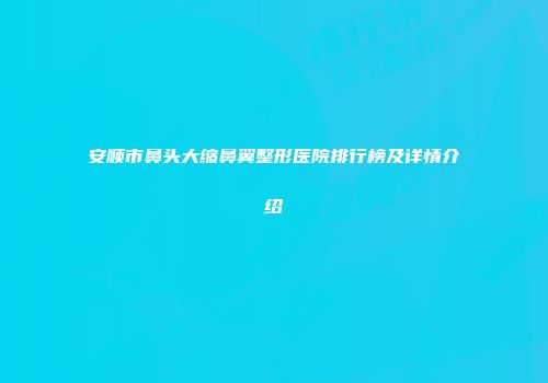 安顺市鼻头大缩鼻翼整形医院排行榜及详情介绍