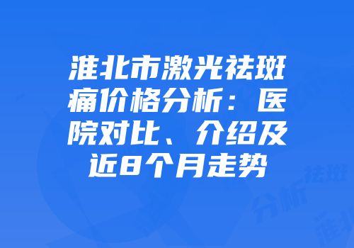 淮北市激光祛斑痛价格分析：医院对比、介绍及近8个月走势