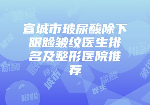 宣城市玻尿酸除下眼睑皱纹医生排名及整形医院推荐