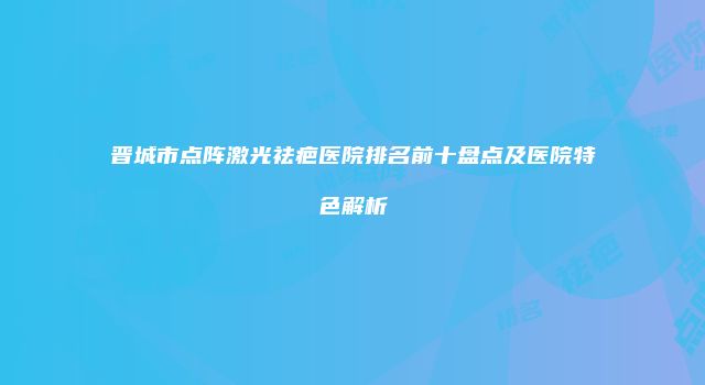 晋城市点阵激光祛疤医院排名前十盘点及医院特色解析