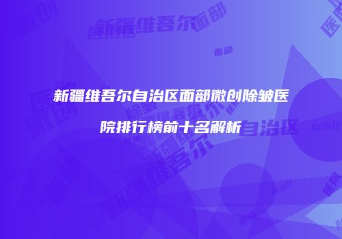 新疆维吾尔自治区面部微创除皱医院排行榜前十名解析