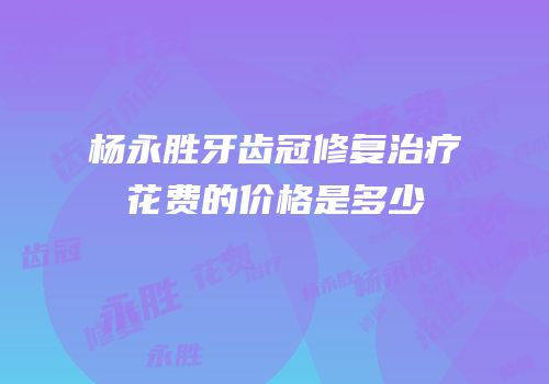 杨永胜牙齿冠修复治疗花费的价格是多少