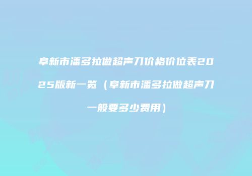 阜新市潘多拉做超声刀价格价位表2025版新一览（阜新市潘多拉做超声刀一般要多少费用）