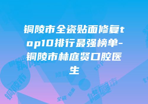 铜陵市全瓷贴面修复top10排行最强榜单-铜陵市林庭贤口腔医生