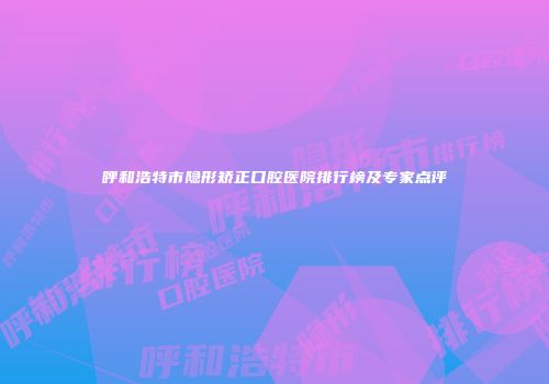 呼和浩特市隐形矫正口腔医院排行榜及专家点评