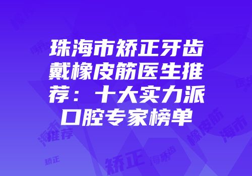 珠海市矫正牙齿戴橡皮筋医生推荐：十大实力派口腔专家榜单
