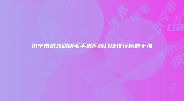 济宁市激光脱阴毛手术医院口碑排行榜前十强