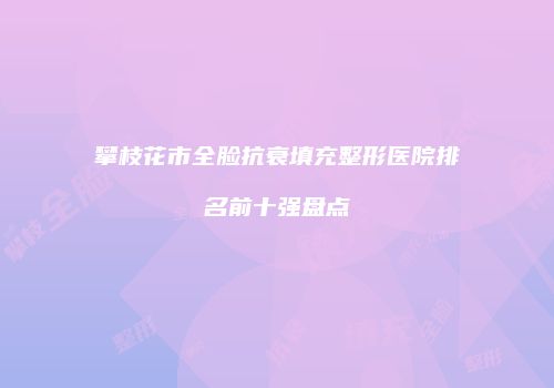 攀枝花市全脸抗衰填充整形医院排名前十强盘点