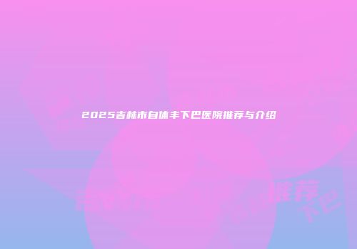 2025吉林市自体丰下巴医院推荐与介绍