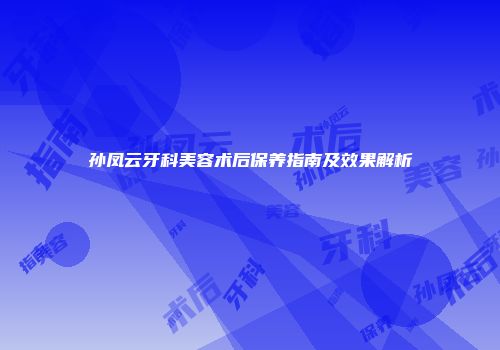 孙凤云牙科美容术后保养指南及效果解析