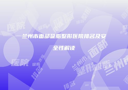 兰州市面部吸脂整形医院排名及安全性解读
