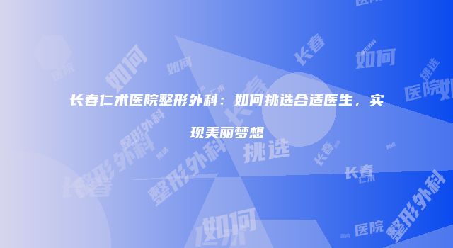 长春仁术医院整形外科：如何挑选合适医生，实现美丽梦想