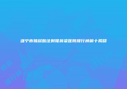 遂宁市玻尿酸注射隆鼻梁医院排行榜前十揭晓
